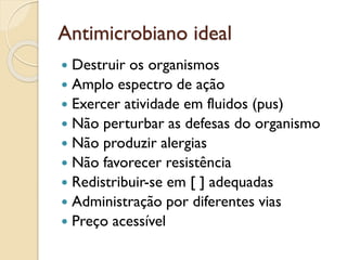 Antimicrobiano ideal
 Destruir os organismos
 Amplo espectro de ação
 Exercer atividade em fluidos (pus)
 Não perturbar as defesas do organismo
 Não produzir alergias
 Não favorecer resistência
 Redistribuir-se em [ ] adequadas
 Administração por diferentes vias
 Preço acessível
 
