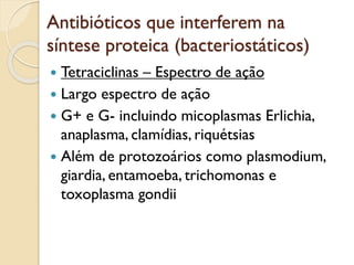 Antibióticos que interferem na
síntese proteica (bacteriostáticos)
 Tetraciclinas – Espectro de ação
 Largo espectro de ação
 G+ e G- incluindo micoplasmas Erlichia,
anaplasma, clamídias, riquétsias
 Além de protozoários como plasmodium,
giardia, entamoeba, trichomonas e
toxoplasma gondii
 