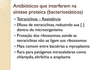Antibióticos que interferem na
síntese proteica (bacteriostáticos)
 Tetraciclinas – Resistência
 Efluxo de tetraciclinas, reduzindo sua [ ]
dentro do microorganismo
 Proteção dos ribossomos, aonde as
tetraciclinas não se ligam aos ribossomos
 Mais comum entre bactérias e mycoplasma
 Rara para patógenos intracelulares como
chlamydia, ehrlichia e anaplasma
 