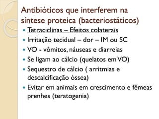 Antibióticos que interferem na
síntese proteica (bacteriostáticos)
 Tetraciclinas – Efeitos colaterais
 Irritação tecidual – dor – IM ou SC
 VO - vômitos, náuseas e diarreias
 Se ligam ao cálcio (quelatos emVO)
 Sequestro de cálcio ( arritmias e
descalcificação óssea)
 Evitar em animais em crescimento e fêmeas
prenhes (teratogenia)
 