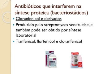 Antibióticos que interferem na
síntese proteica (bacteriostáticos)
 Cloranfenicol e derivados
 Produzido pelo streptomyces venezuelae, e
também pode ser obtido por síntese
laboratorial
 Tianfenicol, florfenicol e cloranfenicol
 
