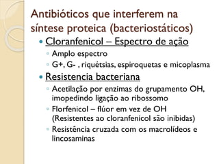 Antibióticos que interferem na
síntese proteica (bacteriostáticos)
 Cloranfenicol – Espectro de ação
◦ Amplo espectro
◦ G+, G- , riquétsias, espiroquetas e micoplasma
 Resistencia bacteriana
◦ Acetilação por enzimas do grupamento OH,
imopedindo ligação ao ribossomo
◦ Florfenicol – flúor em vez de OH
(Resistentes ao cloranfenicol são inibidas)
◦ Resistência cruzada com os macrolídeos e
lincosaminas
 