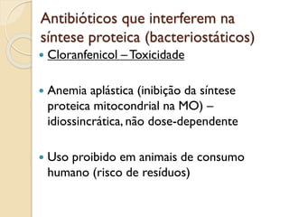 Antibióticos que interferem na
síntese proteica (bacteriostáticos)
 Cloranfenicol –Toxicidade
 Anemia aplástica (inibição da síntese
proteica mitocondrial na MO) –
idiossincrática, não dose-dependente
 Uso proibido em animais de consumo
humano (risco de resíduos)
 