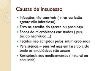 Causas de insucesso
 Infecções não sensíveis ( vírus ou lesão
agente não infeccioso)
 Erro na escolha do agente ou posologia
 Focos do microbianos encistados ( pus,
tecido necrótico ...)
 Tecidos não atingidos pelos antimicrobianos
 Persistência – sensível mas em fase do ciclo
onde os antibióticos não atuam
 Resistência aos medicamentos ( natural ou
adquirida)
 