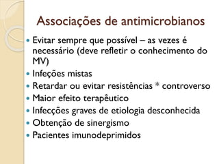 Associações de antimicrobianos
 Evitar sempre que possível – as vezes é
necessário (deve refletir o conhecimento do
MV)
 Infeções mistas
 Retardar ou evitar resistências * controverso
 Maior efeito terapêutico
 Infecções graves de etiologia desconhecida
 Obtenção de sinergismo
 Pacientes imunodeprimidos
 