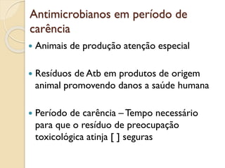 Antimicrobianos em período de
carência
 Animais de produção atenção especial
 Resíduos de Atb em produtos de origem
animal promovendo danos a saúde humana
 Período de carência – Tempo necessário
para que o resíduo de preocupação
toxicológica atinja [ ] seguras
 