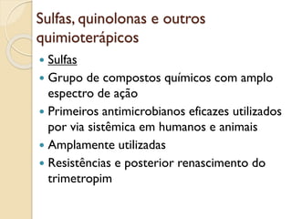 Sulfas, quinolonas e outros
quimioterápicos
 Sulfas
 Grupo de compostos químicos com amplo
espectro de ação
 Primeiros antimicrobianos eficazes utilizados
por via sistêmica em humanos e animais
 Amplamente utilizadas
 Resistências e posterior renascimento do
trimetropim
 