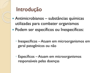 Introdução
 Antimicrobianos – substâncias químicas
utilizadas para combater organismos
 Podem ser específicos ou Inespecíficos:
◦ Inespecíficos – Atuam em microorganismos em
geral patogênicos ou não
◦ Específicos – Atuam em microorganismos
responsáveis pelas doenças
 