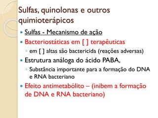 Sulfas, quinolonas e outros
quimioterápicos
 Sulfas - Mecanismo de ação
 Bacteriostáticas em [ ] terapêuticas
◦ em [ ] altas são bactericida (reações adversas)
 Estrutura análoga do ácido PABA,
◦ Substância importante para a formação do DNA
e RNA bacteriano
 Efeito antimetabólito – (inibem a formação
de DNA e RNA bacteriano)
 
