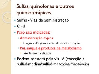 Sulfas, quinolonas e outros
quimioterápicos
 Sulfas -Vias de administração
 Oral
 Não são indicadas:
◦ Administração tópica
 Reações alérgicas e retardo na cicatrização
◦ Pus, sangue e produtos de metabolismo
 interferem na eficácia
 Podem ser adm pela via IV (exceção a
sulfadimedina/sulfadimetoxina *instáveis)
 