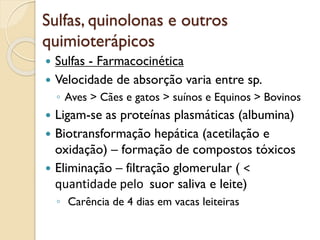 Sulfas, quinolonas e outros
quimioterápicos
 Sulfas - Farmacocinética
 Velocidade de absorção varia entre sp.
◦ Aves > Cães e gatos > suínos e Equinos > Bovinos
 Ligam-se as proteínas plasmáticas (albumina)
 Biotransformação hepática (acetilação e
oxidação) – formação de compostos tóxicos
 Eliminação – filtração glomerular ( <
quantidade pelo suor saliva e leite)
◦ Carência de 4 dias em vacas leiteiras
 