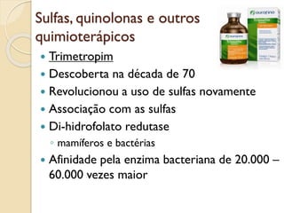 Sulfas, quinolonas e outros
quimioterápicos
 Trimetropim
 Descoberta na década de 70
 Revolucionou a uso de sulfas novamente
 Associação com as sulfas
 Di-hidrofolato redutase
◦ mamíferos e bactérias
 Afinidade pela enzima bacteriana de 20.000 –
60.000 vezes maior
 