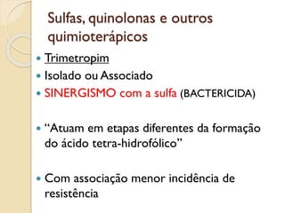 Sulfas, quinolonas e outros
quimioterápicos
 Trimetropim
 Isolado ou Associado
 SINERGISMO com a sulfa (BACTERICIDA)
 “Atuam em etapas diferentes da formação
do ácido tetra-hidrofólico”
 Com associação menor incidência de
resistência
 