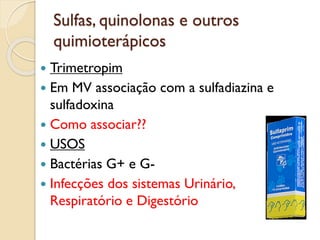 Sulfas, quinolonas e outros
quimioterápicos
 Trimetropim
 Em MV associação com a sulfadiazina e
sulfadoxina
 Como associar??
 USOS
 Bactérias G+ e G-
 Infecções dos sistemas Urinário,
Respiratório e Digestório
 