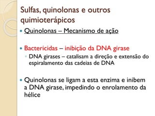 Sulfas, quinolonas e outros
quimioterápicos
 Quinolonas – Mecanismo de ação
 Bactericidas – inibição da DNA girase
◦ DNA girases – catalisam a direção e extensão do
espiralamento das cadeias de DNA
 Quinolonas se ligam a esta enzima e inibem
a DNA girase, impedindo o enrolamento da
hélice
 