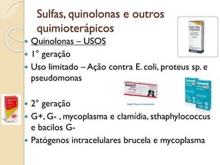 Sulfas, quinolonas e outros
quimioterápicos
 Quinolonas – USOS
 1° geração
 Uso limitado – Ação contra E. coli, proteus sp. e
pseudomonas
 2° geração
 G+, G- , mycoplasma e clamídia, sthaphylococcus
e bacilos G-
 Patógenos intracelulares brucela e mycoplasma
 