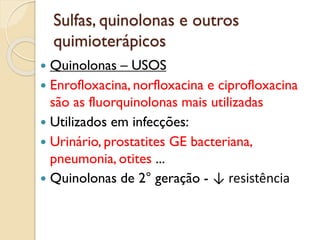 Sulfas, quinolonas e outros
quimioterápicos
 Quinolonas – USOS
 Enrofloxacina, norfloxacina e ciprofloxacina
são as fluorquinolonas mais utilizadas
 Utilizados em infecções:
 Urinário, prostatites GE bacteriana,
pneumonia, otites ...
 Quinolonas de 2° geração - ↓ resistência
 