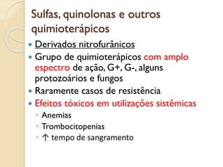 Sulfas, quinolonas e outros
quimioterápicos
 Derivados nitrofurânicos
 Grupo de quimioterápicos com amplo
espectro de ação, G+, G-, alguns
protozoários e fungos
 Raramente casos de resistência
 Efeitos tóxicos em utilizações sistêmicas
◦ Anemias
◦ Trombocitopenias
◦ ↑ tempo de sangramento
 