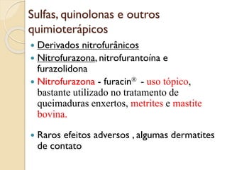 Sulfas, quinolonas e outros
quimioterápicos
 Derivados nitrofurânicos
 Nitrofurazona, nitrofurantoína e
furazolidona
 Nitrofurazona - furacin® - uso tópico,
bastante utilizado no tratamento de
queimaduras enxertos, metrites e mastite
bovina.
 Raros efeitos adversos , algumas dermatites
de contato
 