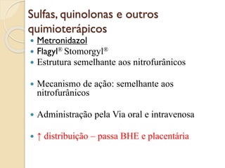Sulfas, quinolonas e outros
quimioterápicos
 Metronidazol
 Flagyl® Stomorgyl®
 Estrutura semelhante aos nitrofurânicos
 Mecanismo de ação: semelhante aos
nitrofurânicos
 Administração pela Via oral e intravenosa
 ↑ distribuição – passa BHE e placentária
 