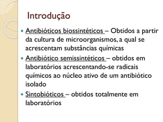 Introdução
 Antibióticos biossintéticos – Obtidos a partir
da cultura de microorganismos, a qual se
acrescentam substâncias químicas
 Antibiótico semissintéticos – obtidos em
laboratórios acrescentando-se radicais
químicos ao núcleo ativo de um antibiótico
isolado
 Sintobióticos – obtidos totalmente em
laboratórios
 
