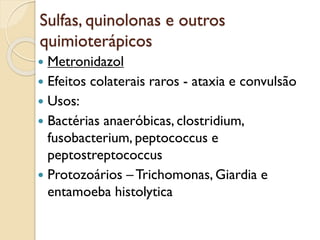 Sulfas, quinolonas e outros
quimioterápicos
 Metronidazol
 Efeitos colaterais raros - ataxia e convulsão
 Usos:
 Bactérias anaeróbicas, clostridium,
fusobacterium, peptococcus e
peptostreptococcus
 Protozoários – Trichomonas, Giardia e
entamoeba histolytica
 
