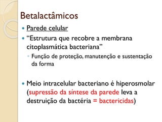 Betalactâmicos
 Parede celular
 “Estrutura que recobre a membrana
citoplasmática bacteriana”
◦ Função de proteção, manutenção e sustentação
da forma
 Meio intracelular bacteriano é hiperosmolar
(supressão da síntese da parede leva a
destruição da bactéria = bactericidas)
 