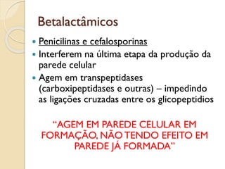 Betalactâmicos
 Penicilinas e cefalosporinas
 Interferem na última etapa da produção da
parede celular
 Agem em transpeptidases
(carboxipeptidases e outras) – impedindo
as ligações cruzadas entre os glicopeptidios
“AGEM EM PAREDE CELULAR EM
FORMAÇÃO, NÃO TENDO EFEITO EM
PAREDE JÁ FORMADA”
 