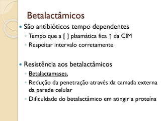 Betalactâmicos
 São antibióticos tempo dependentes
◦ Tempo que a [ ] plasmática fica ↑ da CIM
◦ Respeitar intervalo corretamente
 Resistência aos betalactâmicos
◦ Betalactamases,
◦ Redução da penetração através da camada externa
da parede celular
◦ Dificuldade do betalactâmico em atingir a proteína
 
