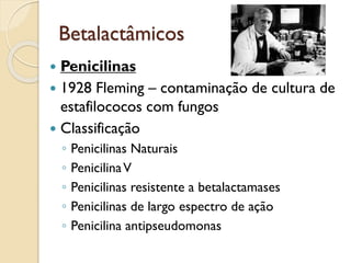 Betalactâmicos
 Penicilinas
 1928 Fleming – contaminação de cultura de
estafilococos com fungos
 Classificação
◦ Penicilinas Naturais
◦ PenicilinaV
◦ Penicilinas resistente a betalactamases
◦ Penicilinas de largo espectro de ação
◦ Penicilina antipseudomonas
 