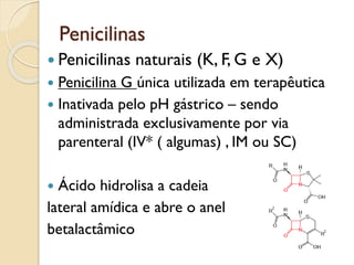 Penicilinas
 Penicilinas naturais (K, F, G e X)
 Penicilina G única utilizada em terapêutica
 Inativada pelo pH gástrico – sendo
administrada exclusivamente por via
parenteral (IV* ( algumas) , IM ou SC)
 Ácido hidrolisa a cadeia
lateral amídica e abre o anel
betalactâmico
 