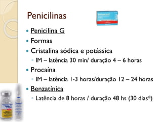 Penicilinas
 Penicilina G
 Formas
 Cristalina sódica e potássica
◦ IM – latência 30 min/ duração 4 – 6 horas
 Procaína
◦ IM – latência 1-3 horas/duração 12 – 24 horas
 Benzatínica
◦ Latência de 8 horas / duração 48 hs (30 dias*)
 