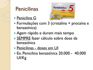 Penicilinas
 Penicilina G
 Formulações com 3 (cristalina + procaína e
benzatínica)
 Agem rápido e duram mais tempo
 SEMPRE fazer cálculo sobre dose da
benzatínica
 Penicilinas - doses em UI
 Ex. Penicilina benzatínica 20.000 - 40.000
UI/Kg
 