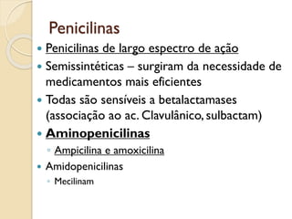 Penicilinas
 Penicilinas de largo espectro de ação
 Semissintéticas – surgiram da necessidade de
medicamentos mais eficientes
 Todas são sensíveis a betalactamases
(associação ao ac. Clavulânico, sulbactam)
 Aminopenicilinas
◦ Ampicilina e amoxicilina
 Amidopenicilinas
◦ Mecilinam
 