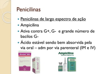 Penicilinas
 Penicilinas de largo espectro de ação
 Ampicilina
 Ativa contra G+, G- e grande número de
bacilos G-
 Ácido estável sendo bem absorvida pela
via oral – adm por via parenteral (IM e IV)
 