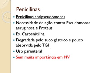 Penicilinas
 Penicilinas antipseudomonas
 Necessidade de ação contra Pseudomonas
aeruginosa e Proteus
 Ex. Carbenicilina
 Degradada pelo suco gástrico e pouco
absorvida peloTGI
 Uso parenteral
 Sem muita importância em MV
 