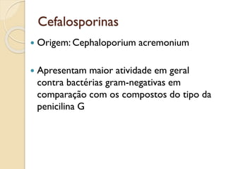 Cefalosporinas
 Origem: Cephaloporium acremonium
 Apresentam maior atividade em geral
contra bactérias gram-negativas em
comparação com os compostos do tipo da
penicilina G
 
