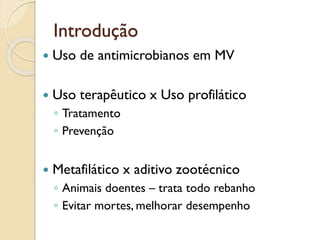 Introdução
 Uso de antimicrobianos em MV
 Uso terapêutico x Uso profilático
◦ Tratamento
◦ Prevenção
 Metafilático x aditivo zootécnico
◦ Animais doentes – trata todo rebanho
◦ Evitar mortes, melhorar desempenho
 