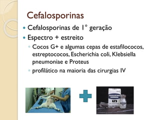 Cefalosporinas
 Cefalosporinas de 1° geração
 Espectro + estreito
◦ Cocos G+ e algumas cepas de estafilococos,
estreptococos, Escherichia coli, Klebsiella
pneumoniae e Proteus
◦ profilático na maioria das cirurgias IV
 