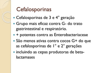 Cefalosporinas
 Cefalosporinas de 3 e 4° geração
 Grupo mais eficaz contra G- do trato
gastrintestinal e respiratório.
 + potentes contra as Enterobacteriaceae
 São menos ativas contra cocos G+ do que
as cefalosporinas de 1° e 2° gerações
 incluindo as cepas produtoras de beta-
lactamases
 