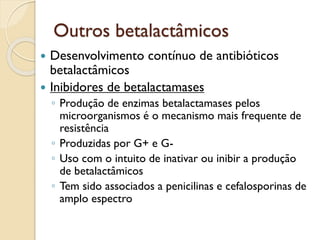 Outros betalactâmicos
 Desenvolvimento contínuo de antibióticos
betalactâmicos
 Inibidores de betalactamases
◦ Produção de enzimas betalactamases pelos
microorganismos é o mecanismo mais frequente de
resistência
◦ Produzidas por G+ e G-
◦ Uso com o intuito de inativar ou inibir a produção
de betalactâmicos
◦ Tem sido associados a penicilinas e cefalosporinas de
amplo espectro
 