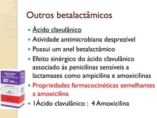 Outros betalactâmicos
 Ácido clavulânico
 Atividade antimicrobiana desprezível
 Possui um anel betalactâmico
 Efeito sinérgico do ácido clavulânico
associado às penicilinas sensíveis a
lactamases como ampicilina e amoxicilinas
 Propriedades farmacocinéticas semelhantes
a amoxicilina
 1Ácido clavulânico : 4 Amoxicilina
 