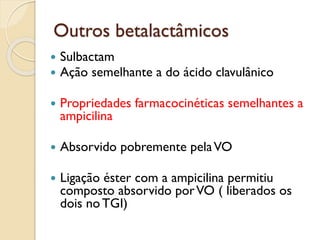 Outros betalactâmicos
 Sulbactam
 Ação semelhante a do ácido clavulânico
 Propriedades farmacocinéticas semelhantes a
ampicilina
 Absorvido pobremente pelaVO
 Ligação éster com a ampicilina permitiu
composto absorvido porVO ( liberados os
dois noTGI)
 
