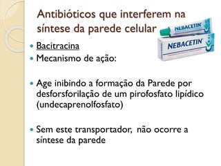 Antibióticos que interferem na
síntese da parede celular
 Bacitracina
 Mecanismo de ação:
 Age inibindo a formação da Parede por
desforsforilação de um pirofosfato lipídico
(undecaprenolfosfato)
 Sem este transportador, não ocorre a
síntese da parede
 