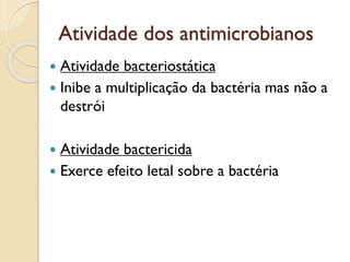 Atividade dos antimicrobianos
 Atividade bacteriostática
 Inibe a multiplicação da bactéria mas não a
destrói
 Atividade bactericida
 Exerce efeito letal sobre a bactéria
 