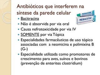 Antibióticos que interferem na
síntese da parede celular
 Bacitracina
 Não é absorvida por via oral
 Causa nefrotoxicidade por via IV
 SOMENTE por via Tópica
 Especialidades farmacêuticas de uso tópico
associadas com a neomicina e polimixina B
(G-)
 Especialidade utilizada como promotores de
crescimento para aves, suínos e bovinos
(prevenção de enterites clostridium)
 