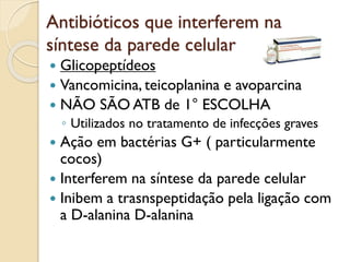 Antibióticos que interferem na
síntese da parede celular
 Glicopeptídeos
 Vancomicina, teicoplanina e avoparcina
 NÃO SÃO ATB de 1° ESCOLHA
◦ Utilizados no tratamento de infecções graves
 Ação em bactérias G+ ( particularmente
cocos)
 Interferem na síntese da parede celular
 Inibem a trasnspeptidação pela ligação com
a D-alanina D-alanina
 