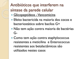 Antibióticos que interferem na
síntese da parede celular
 Glicopeptídeos -Vancomicina
 Efeito bactericida na maioria dos cocos e
bacteriostático sobre bacilos G+
 Não tem ação contra maioria de bactérias
G-
 Como tem ação contra staphylococcus
resistentes a meticilina e Enterococcus
resistentes aos betalactâmicos são
utilizados nestes casos
 