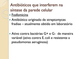 Antibióticos que interferem na
síntese da parede celular
 Fosfomicina
 Antibiótico originado de streptomyces
fradiae – atualmente obtido em laboratório
 Ativo contra bactérias G+ e G- de maneira
variável (ativo contra E. coli e resistente a
pseudomonas aeruginosa)
 