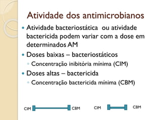 Atividade dos antimicrobianos
 Atividade bacteriostática ou atividade
bactericida podem variar com a dose em
determinados AM
 Doses baixas – bacteriostáticos
◦ Concentração inibitória mínima (CIM)
 Doses altas – bactericida
◦ Concentração bactericida mínima (CBM)
CIM CIM
CBM CBM
 